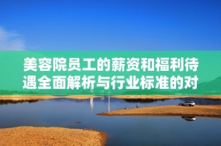 美容院员工的薪资和福利待遇全面解析与行业标准的对比