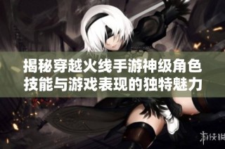 揭秘穿越火线手游神级角色技能与游戏表现的独特魅力解析