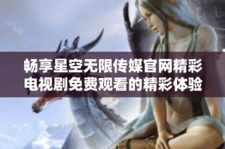 畅享星空无限传媒官网精彩电视剧免费观看的精彩体验与乐趣