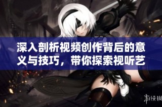 深入剖析视频创作背后的意义与技巧，带你探索视听艺术的魅力