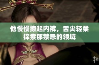 他慢慢撩起内裤，舌尖轻柔探索那禁忌的领域