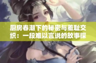 厨房春潮下的秘密与羞耻交织：一段难以言说的故事探秘