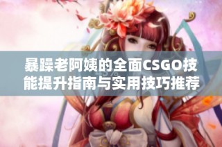 暴躁老阿姨的全面CSGO技能提升指南与实用技巧推荐