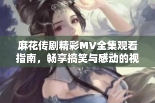 麻花传剧精彩MV全集观看指南，畅享搞笑与感动的视听盛宴