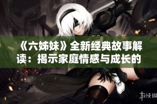 《六姊妹》全新经典故事解读：揭示家庭情感与成长的40集精彩旅程