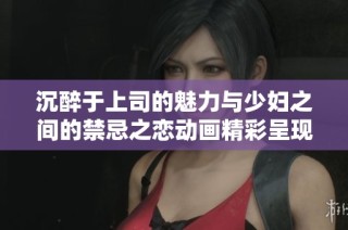 沉醉于上司的魅力与少妇之间的禁忌之恋动画精彩呈现