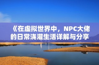 《在虚拟世界中，NPC大佬的日常浇灌生活详解与分享》