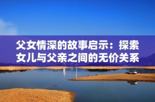父女情深的故事启示：探索女儿与父亲之间的无价关系
