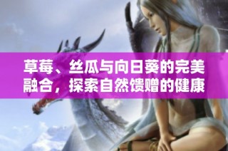 草莓、丝瓜与向日葵的完美融合，探索自然馈赠的健康美味