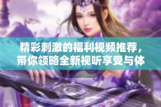精彩刺激的福利视频推荐，带你领略全新视听享受与体验