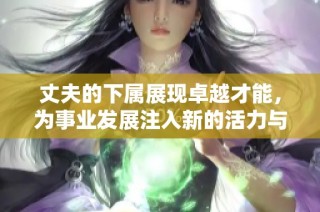 丈夫的下属展现卓越才能，为事业发展注入新的活力与动力