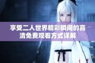 享受二人世界精彩瞬间的高清免费观看方式详解