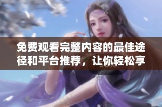 免费观看完整内容的最佳途径和平台推荐，让你轻松享受精彩视频体验