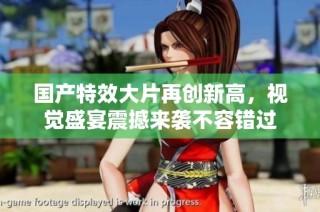 国产特效大片再创新高，视觉盛宴震撼来袭不容错过