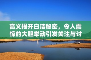 高义揭开白洁秘密，令人震惊的大胆举动引发关注与讨论