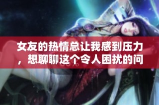 女友的热情总让我感到压力，想聊聊这个令人困扰的问题