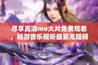 尽享高清mv大片免费观看，畅游音乐视听盛宴无阻碍