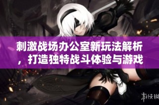 刺激战场办公室新玩法解析，打造独特战斗体验与游戏乐趣