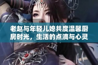 老赵与年轻儿媳共度温馨厨房时光，生活的点滴与心灵的交融