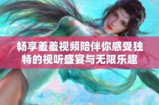 畅享羞羞视频陪伴你感受独特的视听盛宴与无限乐趣