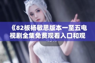 《82板杨敏思版本一至五电视剧全集免费观看入口和观看指南》