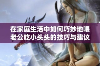 在家庭生活中如何巧妙地喂老公吃小头头的技巧与建议