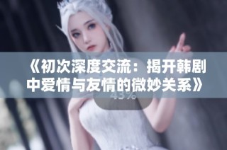 《初次深度交流：揭开韩剧中爱情与友情的微妙关系》