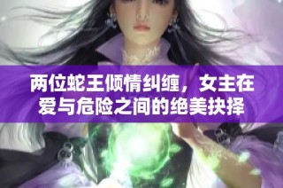 两位蛇王倾情纠缠，女主在爱与危险之间的绝美抉择