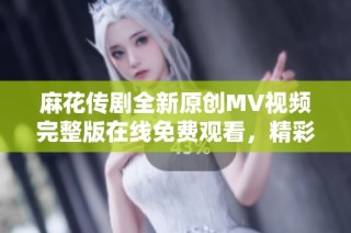 麻花传剧全新原创MV视频完整版在线免费观看，精彩内容不容错过！