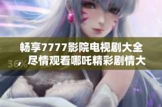 畅享7777影院电视剧大全，尽情观看哪吒精彩剧情大汇集