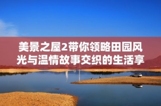 美景之屋2带你领略田园风光与温情故事交织的生活享受