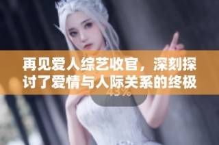 再见爱人综艺收官，深刻探讨了爱情与人际关系的终极意义