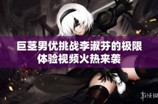 巨茎男优挑战李淑芬的极限体验视频火热来袭