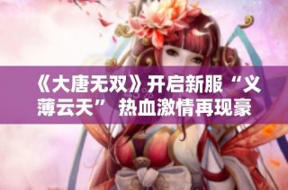《大唐无双》开启新服“义薄云天” 热血激情再现豪礼相送等你来领