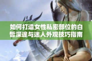 如何打造女性私密部位的白皙深邃与迷人外观技巧指南