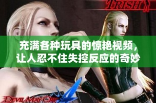 充满各种玩具的惊艳视频，让人忍不住失控反应的奇妙体验