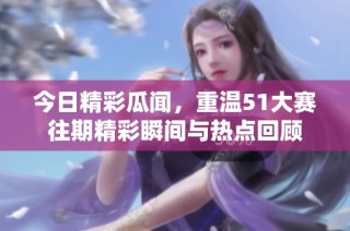 今日精彩瓜闻，重温51大赛往期精彩瞬间与热点回顾