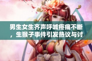 男生女生齐声呼喊疼痛不断，生猴子事件引发热议与讨论