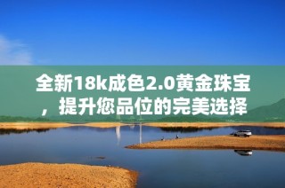 全新18k成色2.0黄金珠宝，提升您品位的完美选择