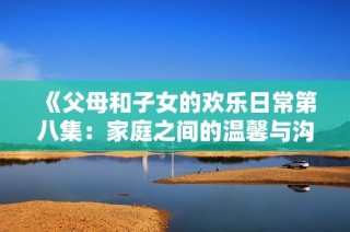《父母和子女的欢乐日常第八集：家庭之间的温馨与沟通》