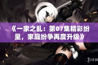 《一家之乱：第07集精彩纷呈，家庭纷争再度升级》