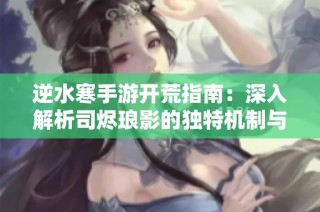 逆水寒手游开荒指南：深入解析司烬琅影的独特机制与攻略技巧