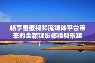 畅享羞羞视频流媒体平台带来的全新观影体验和乐趣