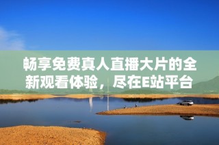 畅享免费真人直播大片的全新观看体验，尽在E站平台