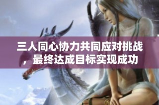 三人同心协力共同应对挑战，最终达成目标实现成功