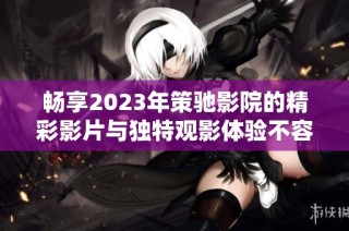 畅享2023年策驰影院的精彩影片与独特观影体验不容错过