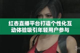 红杏直播平台打造个性化互动体验吸引年轻用户参与