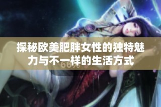 探秘欧美肥胖女性的独特魅力与不一样的生活方式