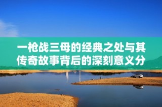 一枪战三母的经典之处与其传奇故事背后的深刻意义分析