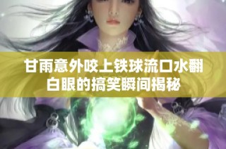 甘雨意外咬上铁球流口水翻白眼的搞笑瞬间揭秘